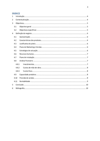 3
INDICE
1 Introdução............................................................................................................................ 4
2 Contextualização................................................................................................................... 4
3 Objectivos............................................................................................................................. 5
3.1 Objectivo geral:............................................................................................................. 5
3.2 Objectivosespecíficos:...................................................................................................5
4 Definição do negócio............................................................................................................. 6
4.1 Apresentação................................................................................................................ 6
4.2 Características dos produtos........................................................................................... 6
4.3 Justificativa do plano......................................................................................................6
4.4 Plano de Marketinge Vendas ......................................................................................... 6
4.5 Estratégias de actuação..................................................................................................6
4.6 Recursos humanos.........................................................................................................7
4.7 Plano de instalação........................................................................................................7
4.8 Análise financeira ..........................................................................................................7
4.8.1 Investimentos.........................................................................................................7
4.8.2 Custos de mão-de-obra........................................................................................... 8
4.8.3 Custosfixos............................................................................................................ 8
4.9 Capacidade produtiva....................................................................................................8
4.10 Previsão de vendas ........................................................................................................8
4.11 Rentabilidade ................................................................................................................ 9
5 Conclusão........................................................................................................................... 10
6 Bibliografia.......................................................................................................................... 10
 