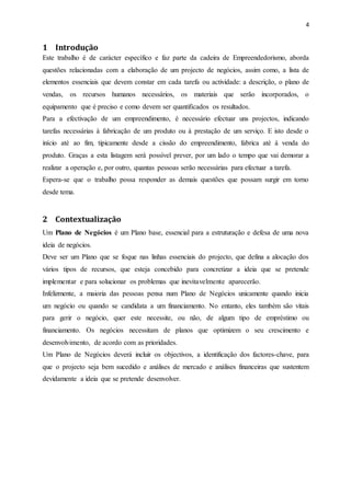 4
1 Introdução
Este trabalho é de carácter específico e faz parte da cadeira de Empreendedorismo, aborda
questões relacionadas com a elaboração de um projecto de negócios, assim como, a lista de
elementos essenciais que devem constar em cada tarefa ou actividade: a descrição, o plano de
vendas, os recursos humanos necessários, os materiais que serão incorporados, o
equipamento que é preciso e como devem ser quantificados os resultados.
Para a efectivação de um empreendimento, é necessário efectuar uns projectos, indicando
tarefas necessárias à fabricação de um produto ou à prestação de um serviço. E isto desde o
início até ao fim, tipicamente desde a cissão do empreendimento, fabrica até à venda do
produto. Graças a esta listagem será possível prever, por um lado o tempo que vai demorar a
realizar a operação e, por outro, quantas pessoas serão necessárias para efectuar a tarefa.
Espera-se que o trabalho possa responder as demais questões que possam surgir em torno
desde tema.
2 Contextualização
Um Plano de Negócios é um Plano base, essencial para a estruturação e defesa de uma nova
ideia de negócios.
Deve ser um Plano que se foque nas linhas essenciais do projecto, que defina a alocação dos
vários tipos de recursos, que esteja concebido para concretizar a ideia que se pretende
implementar e para solucionar os problemas que inevitavelmente aparecerão.
Infelizmente, a maioria das pessoas pensa num Plano de Negócios unicamente quando inicia
um negócio ou quando se candidata a um financiamento. No entanto, eles também são vitais
para gerir o negócio, quer este necessite, ou não, de algum tipo de empréstimo ou
financiamento. Os negócios necessitam de planos que optimizem o seu crescimento e
desenvolvimento, de acordo com as prioridades.
Um Plano de Negócios deverá incluir os objectivos, a identificação dos factores-chave, para
que o projecto seja bem sucedido e análises de mercado e análises financeiras que sustentem
devidamente a ideia que se pretende desenvolver.
 