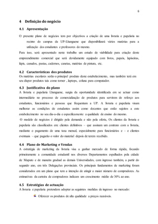 6
4 Definição do negócio
4.1 Apresentação
O presente plano de negócios tem por objectivos a criação de uma livraria e papelaria no
recinto do campus da UP-Lhanguene que disponibilizará vários matérias para a
utilização dos estudantes e professores do mesmo.
Para isso, será apresentado neste trabalho um estudo de viabilidade para criação deste
empreendimento comercial que será devidamente equipado com livros, papeis, lapiseiras,
lápis, canudos, pastas, cadernos, canetas, matérias de pintura, etc.
4.2 Características dos produtos
Os matérias escolares serão o principal produto deste estabelecimento, mas também terá em
seu dispor produtos tais como torner , laptops, coluna para computador.
4.3 Justificativa do plano
A livraria e papelaria Lhanguene, surgiu da oportunidade identificada em se actuar como
intermediário no processo de comercialização de produtos para servirem de reforço aos
estudantes, funcionários e pessoas que frequentam a UP. A livraria e papelaria visam
melhorar as condições de estudantes assim como docentes que estão sujeitos a este
estabelecimento no seu dia-a-dia e especificamente a qualidade de ensino do mesmo.
O modelo de negócios é dirigido pela demanda e não pela oferta, Os clientes da livraria e
papelaria são classificados em: clientes definitivos – que assinam um contrato com a livraria,
mediante o pagamento de uma taxa mensal, especialmente para funcionários e – e clientes
eventuais – que pagarão o valor do material depois de terem recebido.
4.4 Plano de Marketing e Vendas
A estratégia de marketing da livraria visa a ganhar mercado de forma rápida, focando
primeiramente a comunidade estudantil nos diversos Departamentos espalhados pela cidade
de Maputo e de maneira gradual as demais Universidades, com ingresso também, a partir do
segundo ano, em três Delegações provinciais. Os principais fundamentos de marketing foram
considerados em um plano que tem a intenção de atingir o maior número de compradores. As
estimativas da carteira de compradores indicam um crescimento médio de 30% ao ano.
4.5 Estratégias de actuação
A livraria e papelaria pretendem adoptar as seguintes medidas de ingresso no mercado:
Oferecer os produtos de alta qualidade a preços razoáveis.
 