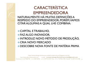 CARACTERÍSTICA
EMPREENDEDORA
NATURALMENTE HÁ MUITAS DEFINICÕES A
RESPEIDO DO EMPREENDEDOR, PORÉM,VAMOS
CITAR ALGUMAS A QUAL LHE COMBINA:
CAPITAL ETRABALHO,
FAZ ALGO INOVADOR,
INTRODUZ NOVO MÉTODO DE PRODUÇÃO,
CRIA NOVO MERCADO
DESCOBRE NOVA FONTE DE MATÉRIA PRIMA
15
http://www.absejp-iluminacao-emled-e-eletronicos.blogspot.com.br/
http://www.abscomponentes.com - e-mail: contato.absejp.iluminacaoemled@gmail.com
Contatos: (11) 2778-8730 - (11) 3657-8355 - (11) 9-9715-4272 Vivo – (11) 9-4756-1598 Nextel – Id 35*21*51348
 