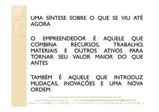 UMA SÍNTESE SOBRE O QUE SE VIU ATÉ
AGORA
O EMPREENDEDOR É AQUELE QUE
COMBINA RECURSOS, TRABALHO,
MATERIAIS E OUTROS ATIVOS PARA
TORNAR SEU VALOR MAIOR DO QUE
ANTES
TAMBÉM É AQUELE QUE INTRODUZ
MUDAÇAS, INOVAÇÕES E UMA NOVA
ORDEM.
16
http://www.absejp-iluminacao-emled-e-eletronicos.blogspot.com.br/
http://www.abscomponentes.com - e-mail: contato.absejp.iluminacaoemled@gmail.com
Contatos: (11) 2778-8730 - (11) 3657-8355 - (11) 9-9715-4272 Vivo – (11) 9-4756-1598 Nextel – Id 35*21*51348
 