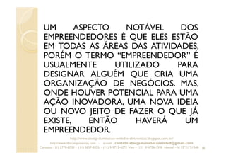 UM ASPECTO NOTÁVEL DOS
EMPREENDEDORES É QUE ELES ESTÃO
EM TODAS AS ÁREAS DAS ATIVIDADES,
PORÉM O TERMO “EMPREENDEDOR” É
USUALMENTE UTILIZADO PARA
DESIGNAR ALGUÉM QUE CRIA UMA
ORGANIZAÇÃO DE NEGÓCIOS. MAS,
ONDE HOUVER POTENCIAL PARA UMA
AÇÃO INOVADORA, UMA NOVA IDEIA
OU NOVO JEITO DE FAZER O QUE JÁ
EXISTE, ENTÃO HAVERÁ UM
EMPREENDEDOR.
18
http://www.absejp-iluminacao-emled-e-eletronicos.blogspot.com.br/
http://www.abscomponentes.com - e-mail: contato.absejp.iluminacaoemled@gmail.com
Contatos: (11) 2778-8730 - (11) 3657-8355 - (11) 9-9715-4272 Vivo – (11) 9-4756-1598 Nextel – Id 35*21*51348
 