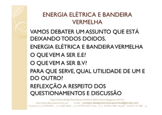 ENERGIA ELÉTRICA E BANDEIRA
VERMELHA
VAMOS DEBATER UM ASSUNTO QUE ESTÁ
DEIXANDOTODOS DOIDOS.
ENERGIA ELÉTRICA E BANDEIRAVERMELHA
O QUEVEM A SER E.E?
O QUEVEM A SER B.V?
PARA QUE SERVE, QUAL UTILIDADE DE UM E
DO OUTRO?
REFLEXÇÃO A RESPEITO DOS
QUESTIONAMENTOS E DISCUSSÃO
19
http://www.absejp-iluminacao-emled-e-eletronicos.blogspot.com.br/
http://www.abscomponentes.com - e-mail: contato.absejp.iluminacaoemled@gmail.com
Contatos: (11) 2778-8730 - (11) 3657-8355 - (11) 9-9715-4272 Vivo – (11) 9-4756-1598 Nextel – Id 35*21*51348
 