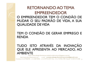 RETORNANDO AO TEMA
EMPREENDEDOR
O EMPREENDEDOR TEM O CONDÃO DE
MUDAR O SEU PADRÃO DE VIDA, A SUA
QUALIDADE DEVIDA
TEM O CONDÃO DE GERAR EMPREGO E
RENDA
TUDO ISTO ATRAVÉS DA INOVAÇÃO
QUE ELE APRESENTA AO MERCADO, AO
AMBIENTE
21
http://www.absejp-iluminacao-emled-e-eletronicos.blogspot.com.br/
http://www.abscomponentes.com - e-mail: contato.absejp.iluminacaoemled@gmail.com
Contatos: (11) 2778-8730 - (11) 3657-8355 - (11) 9-9715-4272 Vivo – (11) 9-4756-1598 Nextel – Id 35*21*51348
 