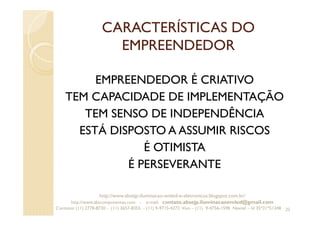 CARACTERÍSTICAS DO
EMPREENDEDOR
EMPREENDEDOR É CRIATIVO
TEM CAPACIDADE DE IMPLEMENTAÇÃO
TEM SENSO DE INDEPENDÊNCIA
ESTÁ DISPOSTO A ASSUMIR RISCOS
É OTIMISTA
É PERSEVERANTE
22
http://www.absejp-iluminacao-emled-e-eletronicos.blogspot.com.br/
http://www.abscomponentes.com - e-mail: contato.absejp.iluminacaoemled@gmail.com
Contatos: (11) 2778-8730 - (11) 3657-8355 - (11) 9-9715-4272 Vivo – (11) 9-4756-1598 Nextel – Id 35*21*51348
 