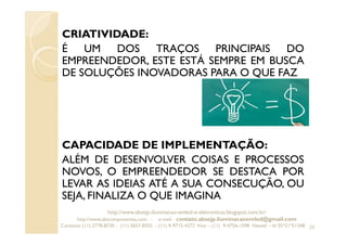 CRIATIVIDADE:
É UM DOS TRAÇOS PRINCIPAIS DO
EMPREENDEDOR, ESTE ESTÁ SEMPRE EM BUSCA
DE SOLUÇÕES INOVADORAS PARA O QUE FAZ
CAPACIDADE DE IMPLEMENTAÇÃO:
ALÉM DE DESENVOLVER COISAS E PROCESSOS
NOVOS, O EMPREENDEDOR SE DESTACA POR
LEVAR AS IDEIAS ATÉ A SUA CONSECUÇÃO, OU
SEJA, FINALIZA O QUE IMAGINA
23
http://www.absejp-iluminacao-emled-e-eletronicos.blogspot.com.br/
http://www.abscomponentes.com - e-mail: contato.absejp.iluminacaoemled@gmail.com
Contatos: (11) 2778-8730 - (11) 3657-8355 - (11) 9-9715-4272 Vivo – (11) 9-4756-1598 Nextel – Id 35*21*51348
 
