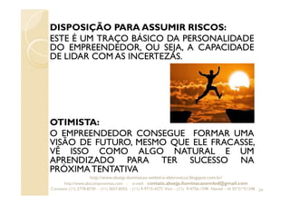 DISPOSIÇÃO PARA ASSUMIR RISCOS:
ESTE É UM TRAÇO BÁSICO DA PERSONALIDADE
DO EMPREENDEDOR, OU SEJA, A CAPACIDADE
DE LIDAR COM AS INCERTEZAS.
OTIMISTA:
O EMPREENDEDOR CONSEGUE FORMAR UMA
VISÃO DE FUTURO, MESMO QUE ELE FRACASSE,
VÊ ISSO COMO ALGO NATURAL E UM
APRENDIZADO PARA TER SUCESSO NA
PRÓXIMA TENTATIVA
24
http://www.absejp-iluminacao-emled-e-eletronicos.blogspot.com.br/
http://www.abscomponentes.com - e-mail: contato.absejp.iluminacaoemled@gmail.com
Contatos: (11) 2778-8730 - (11) 3657-8355 - (11) 9-9715-4272 Vivo – (11) 9-4756-1598 Nextel – Id 35*21*51348
 