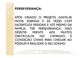 PERSEVERANÇA:
APÓS CRIADO O PROJETO, GASTA-SE
MUITA ENERGIA E ÀS VEZES COM
SACRIFÍCIOS PESSOAIS E ATÉ MESMO DA
FAMÍLIA. TER PERSEVERANÇA, NÃO
DESSITIR FRENTE AOS MUITOS
OBSTÁCULOS NO CAMINHO, É
CONDIÇÃO CHAVE PARA CHEGAR AO
PÓDIUM E REALIZAR O SEU SONHO
25
http://www.absejp-iluminacao-emled-e-eletronicos.blogspot.com.br/
http://www.abscomponentes.com - e-mail: contato.absejp.iluminacaoemled@gmail.com
Contatos: (11) 2778-8730 - (11) 3657-8355 - (11) 9-9715-4272 Vivo – (11) 9-4756-1598 Nextel – Id 35*21*51348
 