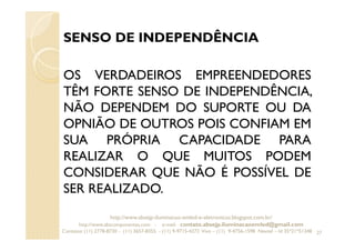 SENSO DE INDEPENDÊNCIA
OS VERDADEIROS EMPREENDEDORES
TÊM FORTE SENSO DE INDEPENDÊNCIA,
NÃO DEPENDEM DO SUPORTE OU DA
OPNIÃO DE OUTROS POIS CONFIAM EM
SUA PRÓPRIA CAPACIDADE PARA
REALIZAR O QUE MUITOS PODEM
CONSIDERAR QUE NÃO É POSSÍVEL DE
SER REALIZADO.
27
http://www.absejp-iluminacao-emled-e-eletronicos.blogspot.com.br/
http://www.abscomponentes.com - e-mail: contato.absejp.iluminacaoemled@gmail.com
Contatos: (11) 2778-8730 - (11) 3657-8355 - (11) 9-9715-4272 Vivo – (11) 9-4756-1598 Nextel – Id 35*21*51348
 