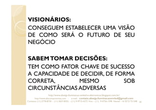 VISIONÁRIOS:
CONSEGUEM ESTABELECER UMA VISÃO
DE COMO SERÁ O FUTURO DE SEU
NEGÓCIO
SABEMTOMAR DECISÕES:
TEM COMO FATOR CHAVE DE SUCESSO
A CAPACIDADE DE DECIDIR, DE FORMA
CORRETA, MESMO SOB
CIRCUNSTÂNCIAS ADVERSAS
30
http://www.absejp-iluminacao-emled-e-eletronicos.blogspot.com.br/
http://www.abscomponentes.com - e-mail: contato.absejp.iluminacaoemled@gmail.com
Contatos: (11) 2778-8730 - (11) 3657-8355 - (11) 9-9715-4272 Vivo – (11) 9-4756-1598 Nextel – Id 35*21*51348
 