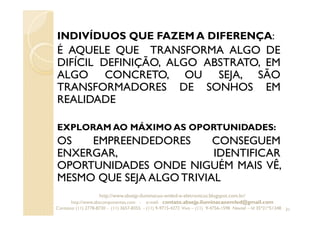 INDIVÍDUOS QUE FAZEM A DIFERENÇA:
É AQUELE QUE TRANSFORMA ALGO DE
DIFÍCIL DEFINIÇÃO, ALGO ABSTRATO, EM
ALGO CONCRETO, OU SEJA, SÃO
TRANSFORMADORES DE SONHOS EM
REALIDADE
EXPLORAM AO MÁXIMO AS OPORTUNIDADES:
OS EMPREENDEDORES CONSEGUEM
ENXERGAR, IDENTIFICAR
OPORTUNIDADES ONDE NIGUÉM MAIS VÊ,
MESMO QUE SEJA ALGO TRIVIAL
31
http://www.absejp-iluminacao-emled-e-eletronicos.blogspot.com.br/
http://www.abscomponentes.com - e-mail: contato.absejp.iluminacaoemled@gmail.com
Contatos: (11) 2778-8730 - (11) 3657-8355 - (11) 9-9715-4272 Vivo – (11) 9-4756-1598 Nextel – Id 35*21*51348
 
