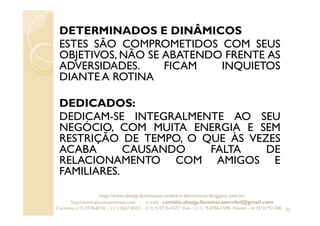 DETERMINADOS E DINÂMICOS
ESTES SÃO COMPROMETIDOS COM SEUS
OBJETIVOS, NÃO SE ABATENDO FRENTE AS
ADVERSIDADES. FICAM INQUIETOS
DIANTE A ROTINA
DEDICADOS:
DEDICAM-SE INTEGRALMENTE AO SEU
NEGÓCIO, COM MUITA ENERGIA E SEM
RESTRIÇÃO DE TEMPO, O QUE ÀS VEZES
ACABA CAUSANDO FALTA DE
RELACIONAMENTO COM AMIGOS E
FAMILIARES.
32
http://www.absejp-iluminacao-emled-e-eletronicos.blogspot.com.br/
http://www.abscomponentes.com - e-mail: contato.absejp.iluminacaoemled@gmail.com
Contatos: (11) 2778-8730 - (11) 3657-8355 - (11) 9-9715-4272 Vivo – (11) 9-4756-1598 Nextel – Id 35*21*51348
 