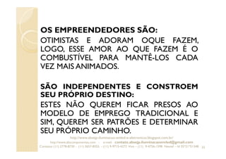 OS EMPREENDEDORES SÃO:
OTIMISTAS E ADORAM OQUE FAZEM,
LOGO, ESSE AMOR AO QUE FAZEM É O
COMBUSTÍVEL PARA MANTÊ-LOS CADA
VEZ MAIS ANIMADOS.
SÃO INDEPENDENTES E CONSTROEM
SEU PRÓPRIO DESTINO:
ESTES NÃO QUEREM FICAR PRESOS AO
MODELO DE EMPREGO TRADICIONAL E
SIM, QUEREM SER PATRÕES E DETERMINAR
SEU PRÓPRIO CAMINHO.
33
http://www.absejp-iluminacao-emled-e-eletronicos.blogspot.com.br/
http://www.abscomponentes.com - e-mail: contato.absejp.iluminacaoemled@gmail.com
Contatos: (11) 2778-8730 - (11) 3657-8355 - (11) 9-9715-4272 Vivo – (11) 9-4756-1598 Nextel – Id 35*21*51348
 