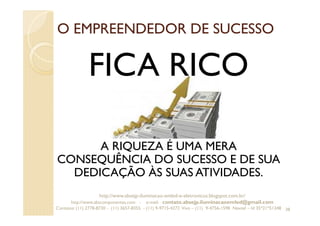 O EMPREENDEDOR DE SUCESSO
FICA RICO
A RIQUEZA É UMA MERA
CONSEQUÊNCIA DO SUCESSO E DE SUA
DEDICAÇÃO ÀS SUAS ATIVIDADES.
38
http://www.absejp-iluminacao-emled-e-eletronicos.blogspot.com.br/
http://www.abscomponentes.com - e-mail: contato.absejp.iluminacaoemled@gmail.com
Contatos: (11) 2778-8730 - (11) 3657-8355 - (11) 9-9715-4272 Vivo – (11) 9-4756-1598 Nextel – Id 35*21*51348
 