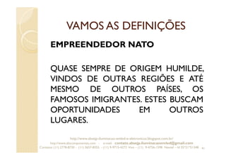 VAMOS AS DEFINIÇÕES
EMPREENDEDOR NATO
QUASE SEMPRE DE ORIGEM HUMILDE,
VINDOS DE OUTRAS REGIÕES E ATÉ
MESMO DE OUTROS PAÍSES, OS
FAMOSOS IMIGRANTES. ESTES BUSCAM
OPORTUNIDADES EM OUTROS
LUGARES.
41
http://www.absejp-iluminacao-emled-e-eletronicos.blogspot.com.br/
http://www.abscomponentes.com - e-mail: contato.absejp.iluminacaoemled@gmail.com
Contatos: (11) 2778-8730 - (11) 3657-8355 - (11) 9-9715-4272 Vivo – (11) 9-4756-1598 Nextel – Id 35*21*51348
 