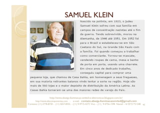 SAMUEL KLEIN
45
http://www.absejp-iluminacao-emled-e-eletronicos.blogspot.com.br/
http://www.abscomponentes.com - e-mail: contato.absejp.iluminacaoemled@gmail.com
Contatos: (11) 2778-8730 - (11) 3657-8355 - (11) 9-9715-4272 Vivo – (11) 9-4756-1598 Nextel – Id 35*21*51348
 