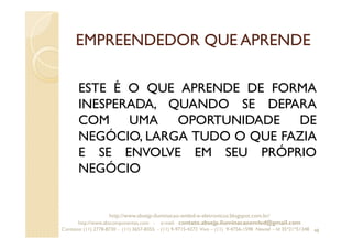 EMPREENDEDOR QUE APRENDE
ESTE É O QUE APRENDE DE FORMA
INESPERADA, QUANDO SE DEPARA
COM UMA OPORTUNIDADE DE
NEGÓCIO, LARGA TUDO O QUE FAZIA
E SE ENVOLVE EM SEU PRÓPRIO
NEGÓCIO
48
http://www.absejp-iluminacao-emled-e-eletronicos.blogspot.com.br/
http://www.abscomponentes.com - e-mail: contato.absejp.iluminacaoemled@gmail.com
Contatos: (11) 2778-8730 - (11) 3657-8355 - (11) 9-9715-4272 Vivo – (11) 9-4756-1598 Nextel – Id 35*21*51348
 