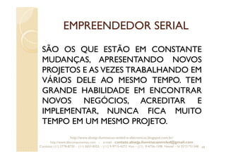 EMPREENDEDOR SERIAL
SÃO OS QUE ESTÃO EM CONSTANTE
MUDANÇAS, APRESENTANDO NOVOS
PROJETOS E AS VEZES TRABALHANDO EM
VÁRIOS DELE AO MESMO TEMPO. TEM
GRANDE HABILIDADE EM ENCONTRAR
NOVOS NEGÓCIOS, ACREDITAR E
IMPLEMENTAR, NUNCA FICA MUITO
TEMPO EM UM MESMO PROJETO.
49
http://www.absejp-iluminacao-emled-e-eletronicos.blogspot.com.br/
http://www.abscomponentes.com - e-mail: contato.absejp.iluminacaoemled@gmail.com
Contatos: (11) 2778-8730 - (11) 3657-8355 - (11) 9-9715-4272 Vivo – (11) 9-4756-1598 Nextel – Id 35*21*51348
 