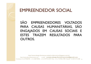 EMPREENDEDOR SOCIAL
SÃO EMPREENDEDORES VOLTADOS
PARA CAUSAS HUMANITÁRIAS, SÃO
ENGAJADOS EM CAUSAS SOCIAIS E
ESTES TRAZEM RESULTADOS PARA
OUTROS.
51
http://www.absejp-iluminacao-emled-e-eletronicos.blogspot.com.br/
http://www.abscomponentes.com - e-mail: contato.absejp.iluminacaoemled@gmail.com
Contatos: (11) 2778-8730 - (11) 3657-8355 - (11) 9-9715-4272 Vivo – (11) 9-4756-1598 Nextel – Id 35*21*51348
 