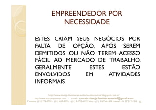 EMPREENDEDOR POR
NECESSIDADE
ESTES CRIAM SEUS NEGÓCIOS POR
FALTA DE OPÇÃO, APÓS SEREM
DEMITIDOS OU NÃO TEREM ACESSO
FÁCIL AO MERCADO DE TRABALHO,
GERALMENTE ESTES ESTÃO
ENVOLVIDOS EM ATIVIDADES
INFORMAIS
52
http://www.absejp-iluminacao-emled-e-eletronicos.blogspot.com.br/
http://www.abscomponentes.com - e-mail: contato.absejp.iluminacaoemled@gmail.com
Contatos: (11) 2778-8730 - (11) 3657-8355 - (11) 9-9715-4272 Vivo – (11) 9-4756-1598 Nextel – Id 35*21*51348
 