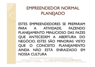 EMPREENDEDOR NORMAL
PLANEJADO
ESTES EMPREENDEDORES SE PREPARAM
PARA A ATIVIDADE, FAZENDO
PLANEJAMENTO MINUCIOSO DAS FAZES
QUE ANTECEDEM A ABERTURA DO
NEGÓCIO. ESTES SÃO MINORIAS VISTO
QUE O CONCEITO PLANEJAMENTO
AINDA NÃO ESTÁ ENRAIZADO EM
NOSSA CULTURA
54
http://www.absejp-iluminacao-emled-e-eletronicos.blogspot.com.br/
http://www.abscomponentes.com - e-mail: contato.absejp.iluminacaoemled@gmail.com
Contatos: (11) 2778-8730 - (11) 3657-8355 - (11) 9-9715-4272 Vivo – (11) 9-4756-1598 Nextel – Id 35*21*51348
 