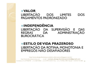 VALOR
LIBERTAÇÃO DOS LIMITES DOS
PAGAMENTOS PADRONIZADO
INDEPENDÊNCIA
LIBERTAÇÃO DA SUPERVISÃO E DAS
REGRAS DA ADMINISTRAÇÃO
BUROCRÁTICA
ESTILO DEVIDA PRAZEROSO
LIBERTAÇÃO DA ROTINA, MONOTONIA E
EMPREGOS NÃO DESAFIADORES
58
http://www.absejp-iluminacao-emled-e-eletronicos.blogspot.com.br/
http://www.abscomponentes.com - e-mail: contato.absejp.iluminacaoemled@gmail.com
Contatos: (11) 2778-8730 - (11) 3657-8355 - (11) 9-9715-4272 Vivo – (11) 9-4756-1598 Nextel – Id 35*21*51348
 