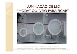 ILUMINAÇÃO DE LED
“MODA” OU “VEIO PARA FICAR”
60
http://www.absejp-iluminacao-emled-e-eletronicos.blogspot.com.br/
http://www.abscomponentes.com - e-mail: contato.absejp.iluminacaoemled@gmail.com
Contatos: (11) 2778-8730 - (11) 3657-8355 - (11) 9-9715-4272 Vivo – (11) 9-4756-1598 Nextel – Id 35*21*51348
 