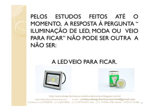 PELOS ESTUDOS FEITOS ATÉ O
MOMENTO, A RESPOSTA À PERGUNTA “
ILUMINAÇÃO DE LED, MODA OU VEIO
PARA FICAR” NÃO PODE SER OUTRA A
NÃO SER:
A LEDVEIO PARA FICAR.
61
http://www.absejp-iluminacao-emled-e-eletronicos.blogspot.com.br/
http://www.abscomponentes.com - e-mail: contato.absejp.iluminacaoemled@gmail.com
Contatos: (11) 2778-8730 - (11) 3657-8355 - (11) 9-9715-4272 Vivo – (11) 9-4756-1598 Nextel – Id 35*21*51348
 