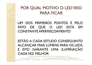 POR QUAL MOTIVO O LEDVEIO
PARA FICAR
UM DOS PRIMEIROS PONTOS É PELO
FATO DE QUE O LED ESTÁ EM
CONSTANTE APERFEIÇOAMENTO
ESTÃO A CADA ESTUDO CONSEGUINTO
ALCANÇAR MAIS LÚMENS PARA OS LEDS,
E ISTO GARANTE UMA ILUMINAÇÃO
CADAVEZ MELHOR
62
http://www.absejp-iluminacao-emled-e-eletronicos.blogspot.com.br/
http://www.abscomponentes.com - e-mail: contato.absejp.iluminacaoemled@gmail.com
Contatos: (11) 2778-8730 - (11) 3657-8355 - (11) 9-9715-4272 Vivo – (11) 9-4756-1598 Nextel – Id 35*21*51348
 