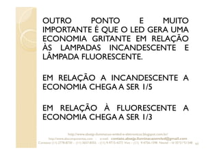OUTRO PONTO E MUITO
IMPORTANTE É QUE O LED GERA UMA
ECONOMIA GRITANTE EM RELAÇÃO
ÀS LAMPADAS INCANDESCENTE E
LÂMPADA FLUORESCENTE.
EM RELAÇÃO A INCANDESCENTE A
ECONOMIA CHEGA A SER 1/5
EM RELAÇÃO À FLUORESCENTE A
ECONOMIA CHEGA A SER 1/3
63
http://www.absejp-iluminacao-emled-e-eletronicos.blogspot.com.br/
http://www.abscomponentes.com - e-mail: contato.absejp.iluminacaoemled@gmail.com
Contatos: (11) 2778-8730 - (11) 3657-8355 - (11) 9-9715-4272 Vivo – (11) 9-4756-1598 Nextel – Id 35*21*51348
 