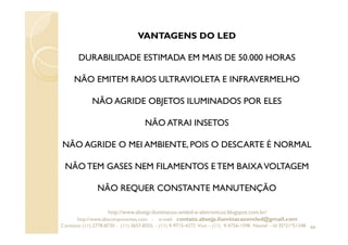 66
VANTAGENS DO LED
DURABILIDADE ESTIMADA EM MAIS DE 50.000 HORAS
NÃO EMITEM RAIOS ULTRAVIOLETA E INFRAVERMELHO
NÃO AGRIDE OBJETOS ILUMINADOS POR ELES
NÃO ATRAI INSETOS
NÃO AGRIDE O MEI AMBIENTE, POIS O DESCARTE É NORMAL
NÃO TEM GASES NEM FILAMENTOS E TEM BAIXAVOLTAGEM
NÃO REQUER CONSTANTE MANUTENÇÃO
http://www.absejp-iluminacao-emled-e-eletronicos.blogspot.com.br/
http://www.abscomponentes.com - e-mail: contato.absejp.iluminacaoemled@gmail.com
Contatos: (11) 2778-8730 - (11) 3657-8355 - (11) 9-9715-4272 Vivo – (11) 9-4756-1598 Nextel – Id 35*21*51348
 