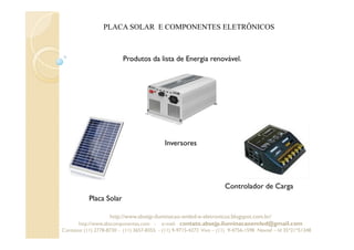 PLACA SOLAR E COMPONENTES ELETRÔNICOS
Produtos da lista de Energia renovável.
Placa Solar
Inversores
Controlador de Carga
http://www.absejp-iluminacao-emled-e-eletronicos.blogspot.com.br/
http://www.abscomponentes.com - e-mail: contato.absejp.iluminacaoemled@gmail.com
Contatos: (11) 2778-8730 - (11) 3657-8355 - (11) 9-9715-4272 Vivo – (11) 9-4756-1598 Nextel – Id 35*21*51348
 