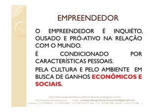 EMPREENDEDOR
O EMPREENDEDOR É INQUIÉTO,
OUSADO E PRÓ-ATIVO NA RELAÇÃO
COM O MUNDO.
É CONDICIONADO POR
CARACTERÍSTICAS PESSOAIS.
PELA CULTURA E PELO AMBIENTE EM
BUSCA DE GANHOS ECONÔMICOS E
SOCIAIS.
7
http://www.absejp-iluminacao-emled-e-eletronicos.blogspot.com.br/
http://www.abscomponentes.com - e-mail: contato.absejp.iluminacaoemled@gmail.com
Contatos: (11) 2778-8730 - (11) 3657-8355 - (11) 9-9715-4272 Vivo – (11) 9-4756-1598 Nextel – Id 35*21*51348
 