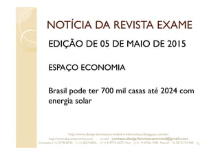 NOTÍCIA DA REVISTA EXAME
EDIÇÃO DE 05 DE MAIO DE 2015
ESPAÇO ECONOMIA
Brasil pode ter 700 mil casas até 2024 com
energia solar
72
http://www.absejp-iluminacao-emled-e-eletronicos.blogspot.com.br/
http://www.abscomponentes.com - e-mail: contato.absejp.iluminacaoemled@gmail.com
Contatos: (11) 2778-8730 - (11) 3657-8355 - (11) 9-9715-4272 Vivo – (11) 9-4756-1598 Nextel – Id 35*21*51348
 