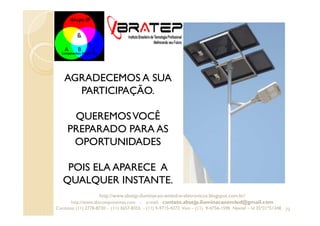 73
http://www.absejp-iluminacao-emled-e-eletronicos.blogspot.com.br/
http://www.abscomponentes.com - e-mail: contato.absejp.iluminacaoemled@gmail.com
Contatos: (11) 2778-8730 - (11) 3657-8355 - (11) 9-9715-4272 Vivo – (11) 9-4756-1598 Nextel – Id 35*21*51348
AGRADECEMOS A SUA
PARTICIPAÇÃO.
QUEREMOSVOCÊ
PREPARADO PARA AS
OPORTUNIDADES
POIS ELA APARECE A
QUALQUER INSTANTE.
 