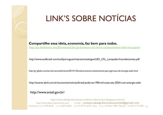 LINK’S SOBRE NOTÍCIAS
74
Compartilhe essa ideia, economia, faz bem para todos.
http://pt.slideshare.net/JPiovezana/abs-jp-iluminao-em-led-e-componentes-eletrnicospptm
http://www.aodbrazil.com/aod/portugues/impresa/catalogos/LED_CFL_Lampadas-Incandescentes.pdf
http://g1.globo.com/jornal-nacional/noticia/2014/12/brasil-aumenta-investimentos-para-geracao-de-energia-solar.html
http://exame.abril.com.br/economia/noticias/brasil-pode-ter-700-mil-casas-ate-2024-com-energia-solar
http://www.absejp-iluminacao-emled-e-eletronicos.blogspot.com.br/
http://www.abscomponentes.com - e-mail: contato.absejp.iluminacaoemled@gmail.com
Contatos: (11) 2778-8730 - (11) 3657-8355 - (11) 9-9715-4272 Vivo – (11) 9-4756-1598 Nextel – Id 35*21*51348
http://www.aneel.gov.br/
 