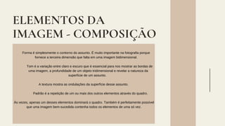 ELEMENTOS DA
IMAGEM - COMPOSIÇÃO
Forma é simplesmente o contorno do assunto. É muito importante na fotografia porque
fornece a terceira dimensão que falta em uma imagem bidimensional.
Tom é a variação entre claro e escuro que é essencial para nos mostrar as bordas de
uma imagem, a profundidade de um objeto tridimensional e revelar a natureza da
superfície de um assunto.
A textura mostra as ondulações da superfície desse assunto.
Padrão é a repetição de um ou mais dos outros elementos através do quadro.
Às vezes, apenas um desses elementos dominará o quadro. Também é perfeitamente possível
que uma imagem bem-sucedida contenha todos os elementos de uma só vez.
 