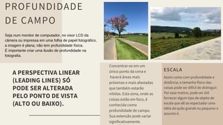 A PERSPECTIVA LINEAR
(LEADING LINES) SÓ
PODE SER ALTERADA
PELO PONTO DE VISTA
(ALTO OU BAIXO).
Concentrar-se em um
único ponto da cena e
haverá áreas mais
próximas e mais afastadas
que também estarão
nítidas. Esta zona, onde as
coisas estão em foco, é
conhecida como
profundidade de campo.
Sua extensão pode variar
significativamente.
PROFUNDIDADE
DE CAMPO
Seja num monitor de computador, no visor LCD da
câmera ou impressa em uma folha de papel fotográfico,
a imagem é plana; não tem profundidade física.
É importante criar uma ilusão de profundidade na
fotografia.
ESCALA
Assim como com profundidade e
distância, o tamanho físico das
coisas pode ser difícil de distinguir.
Por esse motivo, pode ser útil
fornecer algum tipo de objeto de
escala que dê ao espectador uma
idéia de quão grande ou pequeno o
assunto é.
 
