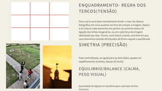 ENQUADRAMENTO- REGRA DOS
TERÇOS(TENSÃO)
Para usá-la você deve mentalmente dividir o visor da câmera
fotográfica em nove quadros na hora de compor a imagem. Depois
é só colocar cada elemento nos pontos (ou próximo deles) de
ligação das linhas imaginárias, ou em cada terço da imagem
delimitado por elas. Pronto, você estará criando uma foto em que
seus elementos estarão distribuídos de forma regular e equilibrada
SIMETRIA (PRECISÃO)
Foto centralizada, ou igual para os dois lados, quase um
espelhamento (cinema, House of Cards)
EQUILIBRIO/BALANCE (CALMA,
PESO VISUAL)
Quantidade de objetos em equilibrio para cada lado da foto,
harmonia
 