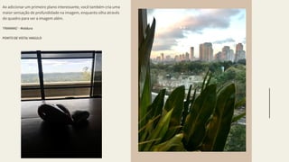 Grammar
Imagery
Style
Ao adicionar um primeiro plano interessante, você também cria uma
maior sensação de profundidade na imagem, enquanto olha através
do quadro para ver a imagem além.
'FRAMING' - Moldura
PONTO DE VISTA/ ANGULO
 