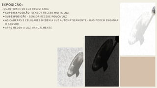 EXPOSIÇÃO: 
- QUANTIDADE DE LUZ REGISTRADA
SUPEREXPOSIÇÃO- SENSOR RECEBE MUITA LUZ
SUBEXPOSIÇÃO - SENSOR RECEBE POUCA LUZ
AS CAMERAS E CELULARES MEDEM A LUZ AUTOMATICAMENTE - MAS PODEM ENGANAR
O SENSOR
APPS MEDEM A LUZ MANUALMENTE
 