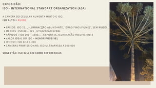 EXPOSIÇÃO:
ISO - INTERNATIONAL STANDART ORGANIZATION (ASA)
A CAMERA DO CELULAR AUMENTA MUITO O ISO.
ISO ALTO = RUIDO
BAIXOS: ISO 32.., ILUMINAÇ ÃO ABUNDANTE, 'GRÃO FINO (FILME)', SEM RUIDO 
MÉDIOS : ISO 80 – 125 , UTILIZAÇÃO GERAL
RÁPIDOS : ISO 200 – 1600... , ESPORTES, ILUMINACÃO INSUFICIENTE
VALOR IDEAL DO ISO = MENOR POSSIVEL
IPHONE: ISO 32 A 3.200
CAMERAS PROFISSIONAIS: ISO ULTRAPASSA A 100.000
SUGESTÃO: ISO 32 A 320 COMO REFERENCIAS
 