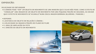 EXPOSIÇÃO:
VELOCIDADE DO OBTURADOR
A CÂMERA PODE “VER” UM OBJETO EM MOVIMENTO DE UMA MANEIRA QUE O OLHO NÃO PODE: COMO O EFEITO DE
“CONGELAR” UMA IMAGEM DE UM OBJETO EM MOVIMENTO POR UMA PEQUENA FRAÇÃO DE SEGUNDO, OU DEIXAR
QUE O EFEITO DE MOVIMENTO SE“ACUMULE”NUMA ÚNICA IMAGEM BORRADA (BLURRING / PANNING )
DEPENDE:
1.DISTANCIA DO OBJETO EM RELAÇÃO À CÂMERA :
2.VELOCIDADE DA IMAGEM ATRAVÉS DO PLANO DO FILME
3. GRAU DE AMPLIAÇÃO DA FOTO
4. DIREÇÃO DO OBJETO EM MOVIMENTO
 