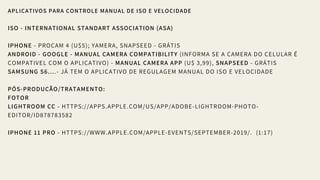 APLICATIVOS PARA CONTROLE MANUAL DE ISO E VELOCIDADE
ISO - INTERNATIONAL STANDART ASSOCIATION (ASA)
IPHONE - PROCAM 4 (U$5); YAMERA, SNAPSEED - GRÁTIS
ANDROID - GOOGLE - MANUAL CAMERA COMPATIBILITY (INFORMA SE A CAMERA DO CELULAR É
COMPATIVEL COM O APLICATIVO) - MANUAL CAMERA APP (U$ 3,99), SNAPSEED - GRÁTIS
SAMSUNG S6....- JÁ TEM O APLICATIVO DE REGULAGEM MANUAL DO ISO E VELOCIDADE
PÓS-PRODUÇÃO/TRATAMENTO:
FOTOR
LIGHTROOM CC - HTTPS://APPS.APPLE.COM/US/APP/ADOBE-LIGHTROOM-PHOTO-
EDITOR/ID878783582
IPHONE 11 PRO - HTTPS://WWW.APPLE.COM/APPLE-EVENTS/SEPTEMBER-2019/.  (1:17)
 