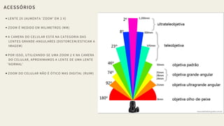 ACESSÓRIOS
LENTE 2X (AUMENTA 'ZOOM' EM 2 X)
ZOOM É MEDIDO EM MILIMETROS (MM)
A CAMERA DO CELULAR ESTÁ NA CATEGORIA DAS
LENTES GRANDE-ANGULARES (DISTORCEM/ESTICAM A
IMAGEM)
POR ISSO, UTILIZANDO-SE UMA ZOOM 2 X NA CAMERA
DO CELULAR, APROXIMAMOS A LENTE DE UMA LENTE
'NORMAL'
ZOOM DO CELULAR NÃO É ÓTICO MAS DIGITAL (RUIM)
 