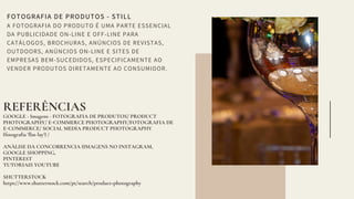 FOTOGRAFIA DE PRODUTOS - STILL
A FOTOGRAFIA DO PRODUTO É UMA PARTE ESSENCIAL
DA PUBLICIDADE ON-LINE E OFF-LINE PARA
CATÁLOGOS, BROCHURAS, ANÚNCIOS DE REVISTAS,
OUTDOORS, ANÚNCIOS ON-LINE E SITES DE
EMPRESAS BEM-SUCEDIDOS, ESPECIFICAMENTE AO
VENDER PRODUTOS DIRETAMENTE AO CONSUMIDOR.
REFERÊNCIAS
GOOGLE - Imagens - FOTOGRAFIA DE PRODUTOS/ PRODUCT
PHOTOGRAPHY/ E COMMERCE PHOTOGRAPHY/FOTOGRAFIA DE
E COMMERCE/ SOCIAL MEDIA PRODUCT PHOTOGRAPHY
(fotogra ia ' lat-lay') /
ANÁLISE DA CONCO RENCIA (IMAGENS NO INSTAGRAM,
GOOGLE SHOPPING,
PINTEREST
TUTORIAIS YOUTUBE
SHUTTERSTOCK
https://www.shutterstock.com/pt/search/product+photography
 