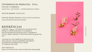FOTOGRAFIA DE PRODUTOS - STILL
FOTO DE E-COMMERCE
(NASTYGAL, NETSHOES...)FUNDO BRANCO/CINZA)
FOTO DE BANNER (GREENJAM)
FOTO DE MIDIAS SOCIAIS (SHOULDER/FACEBOOK),
(SIGAIMAGINARIUM/INSTAGRAM)
REFERÊNCIAS
GOOGLE - Imagens - FOTOGRAFIA DE PRODUTOS/
PRODUCT PHOTOGRAPHY/ E COMMERCE
PHOTOGRAPHY/FOTOGRAFIA DE E COMMERCE/
SOCIAL MEDIA PRODUCT PHOTOGRAPHY (fotogra ia ' lat-
lay') /
ANÁLISE DA CONCO RENCIA (IMAGENS NO
INSTAGRAM, GOOGLE SHOPPING,PINTEREST
FOTOGRAFIA DE PRODUTOS UDEMY
TUTORIAIS YOUTUBE
SHUTTERSTOCK
https://www.shutterstock.com/pt/search/product+photography
 