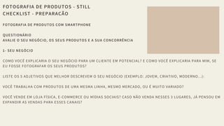 FOTOGRAFIA DE PRODUTOS - STILL
CHECKLIST - PREPARAÇÃO
FOTOGRAFIA DE PRODUTOS COM SMARTPHONE 
QUESTIONÁRIO 
AVALIE O SEU NEGÓCIO, OS SEUS PRODUTOS E A SUA CONCORRÊNCIA 
1- SEU NEGÓCIO 
COMO VOCÊ EXPLICARIA O SEU NEGÓCIO PARA UM CLIENTE EM POTENCIAL? E COMO VOCÊ EXPLICARIA PARA MIM, SE
EU FOSSE FOTOGRAFAR OS SEUS PRODUTOS? 
LISTE OS 5 ADJETIVOS QUE MELHOR DESCREVEM O SEU NEGÓCIO (EXEMPLO: JOVEM, CRIATIVO, MODERNO...): 
VOCÊ TRABALHA COM PRODUTOS DE UMA MESMA LINHA, MESMO MERCADO, OU É MUITO VARIADO? 
VOCÊ VENDE EM LOJA FÍSICA, E-COMMERCE OU MÍDIAS SOCIAIS? CASO NÃO VENDA NESSES 3 LUGARES, JÁ PENSOU EM
EXPANDIR AS VENDAS PARA ESSES CANAIS? 
 