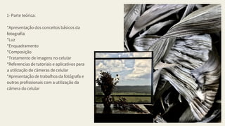 1- Parte teórica:
*Apresentação dos conceitos básicos da
fotografia
*Luz
*Enquadramento
*Composição
*Tratamento de imagens no celular
*Referencias de tutoriais e aplicativos para
a utilização de câmeras de celular
*Apresentação de trabalhos da fotógrafa e
outros profissionais com a utilização da
câmera do celular
RPASummer2020
02
 
