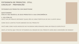 FOTOGRAFIA DE PRODUTOS - STILL
CHECKLIST - PREPARAÇÃO
FOTOGRAFIA DE PRODUTOS COM SMARTPHONE 
QUESTIONÁRIO 
AVALIE O SEU NEGÓCIO, OS SEUS PRODUTOS E A SUA CONCORRÊNCIA 
2- SEU PÚBLICO
VOCÊ TEM UM PÚBLICO DEFINIDO? QUAIS SÃO AS CARACTERÍSTICAS DO SEU CLIENTE IDEAL? 
COMO SEUS CLIENTES FICAM SABENDO DO SEU PRODUTO? 
VOCÊ SABE COMO FAZER ANÚNCIOS NO FACEBOOK DIRECIONADOS PARA UM PÚBLICO ESPECÍFICO? 
VOCÊ JÁ TESTOU QUE TIPO DE FOTOGRAFIA OU IMAGEM DO SEU PRODUTO GERA MAIS CONVERSÃO EM VENDAS?
 
 